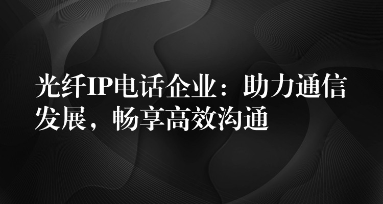  光纖IP電話企業(yè)：助力通信發(fā)展，暢享高效溝通