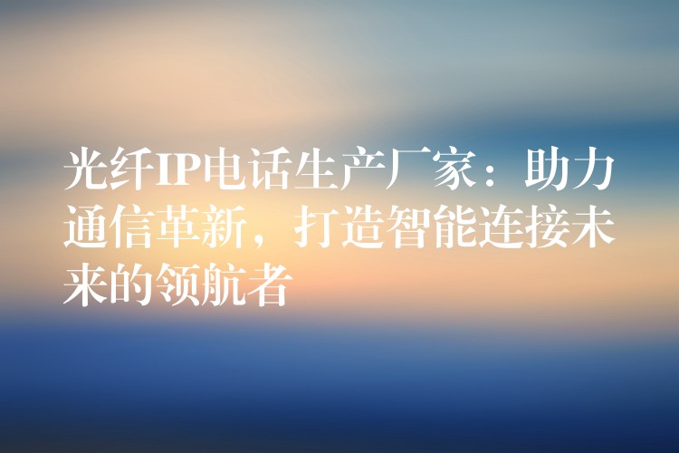  光纖IP電話生產(chǎn)廠家：助力通信革新，打造智能連接未來的領(lǐng)航者