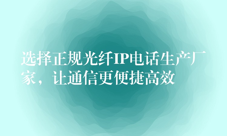  選擇正規(guī)光纖IP電話生產(chǎn)廠家，讓通信更便捷高效