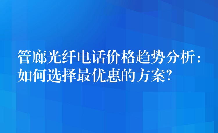管廊光纖電話價格趨勢分析：如何選擇最優(yōu)惠的方案？
