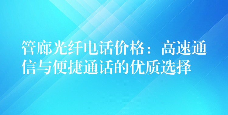  管廊光纖電話價格：高速通信與便捷通話的優(yōu)質選擇