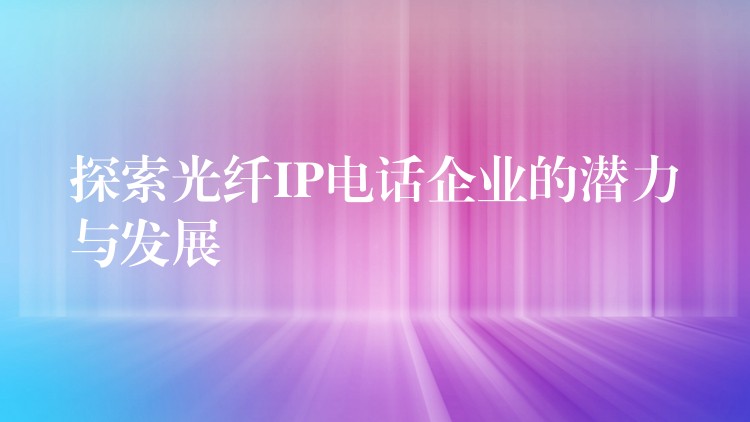  探索光纖IP電話企業(yè)的潛力與發(fā)展