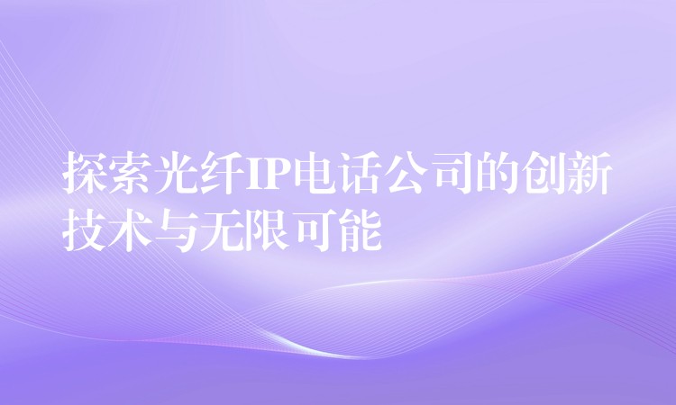  探索光纖IP電話公司的創(chuàng)新技術(shù)與無限可能