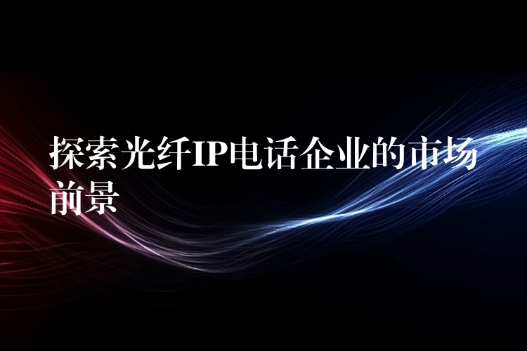  探索光纖IP電話企業(yè)的市場前景