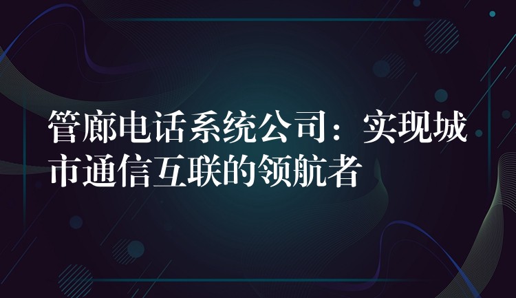  管廊電話系統(tǒng)公司：實現(xiàn)城市通信互聯(lián)的領航者