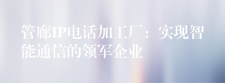  管廊IP電話加工廠：實(shí)現(xiàn)智能通信的領(lǐng)軍企業(yè)