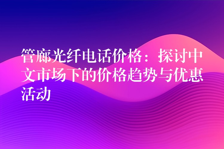  管廊光纖電話價格：探討中文市場下的價格趨勢與優(yōu)惠活動