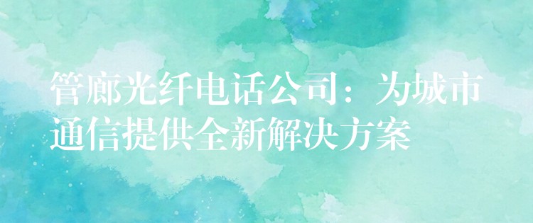 管廊光纖電話公司:為城市通信提供全新解決方案 管廊光纖電話公司:為城市通信提供全新解決方案