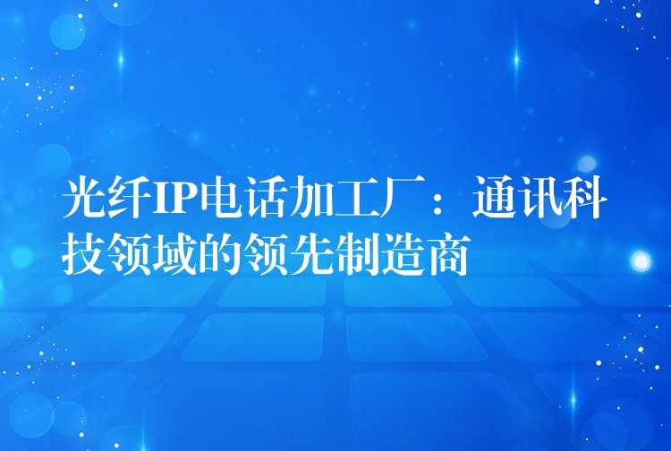  光纖IP電話加工廠：通訊科技領(lǐng)域的領(lǐng)先制造商
