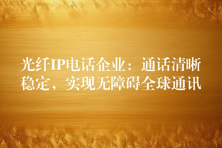  光纖IP電話企業(yè)：通話清晰穩(wěn)定，實現(xiàn)無障礙全球通訊