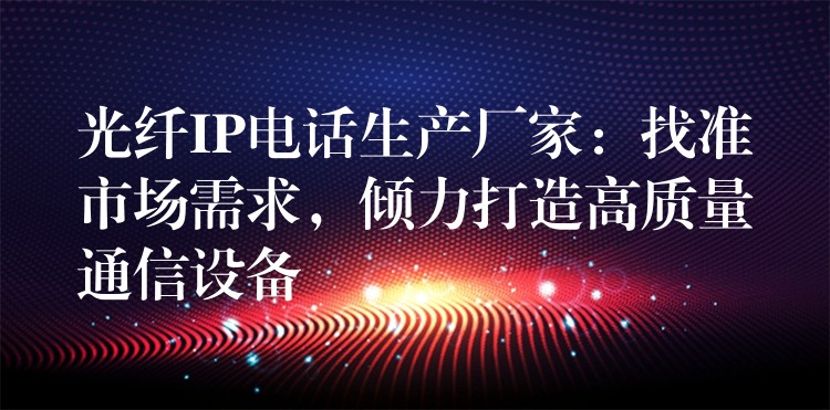  光纖IP電話(huà)生產(chǎn)廠(chǎng)家：找準(zhǔn)市場(chǎng)需求，傾力打造高質(zhì)量通信設(shè)備