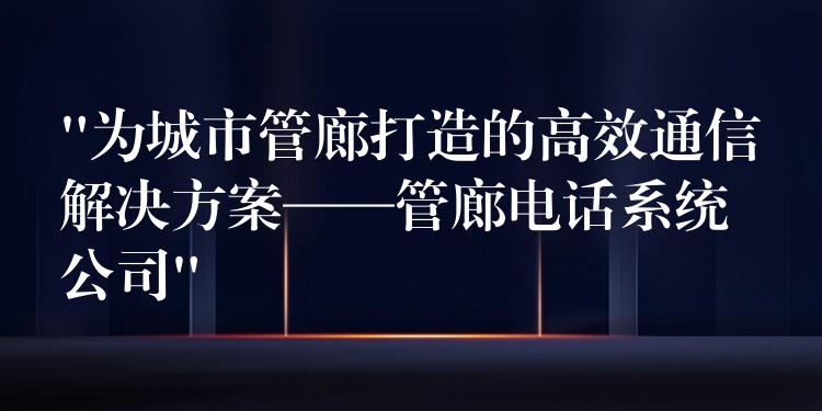  “為城市管廊打造的高效通信解決方案——管廊電話系統(tǒng)公司”