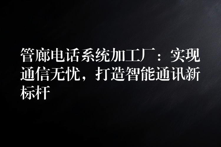  管廊電話(huà)系統(tǒng)加工廠(chǎng)：實(shí)現(xiàn)通信無(wú)憂(yōu)，打造智能通訊新標(biāo)桿