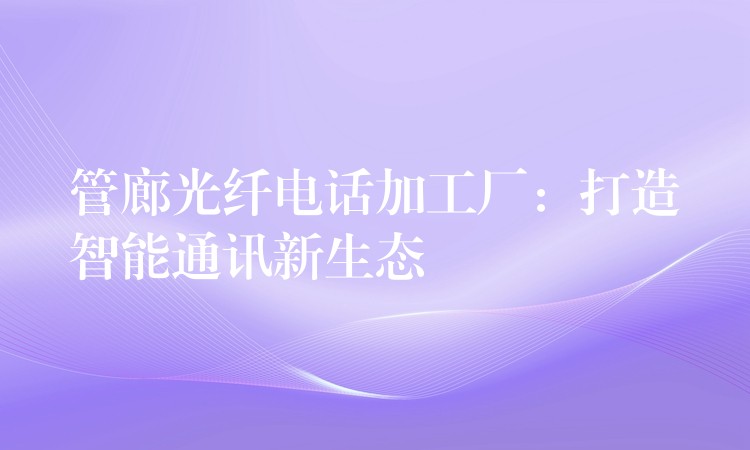 管廊光纖電話加工廠:打造智能通訊新生態(tài) 管廊光纖電話加工廠:打造智能通訊新生態(tài)