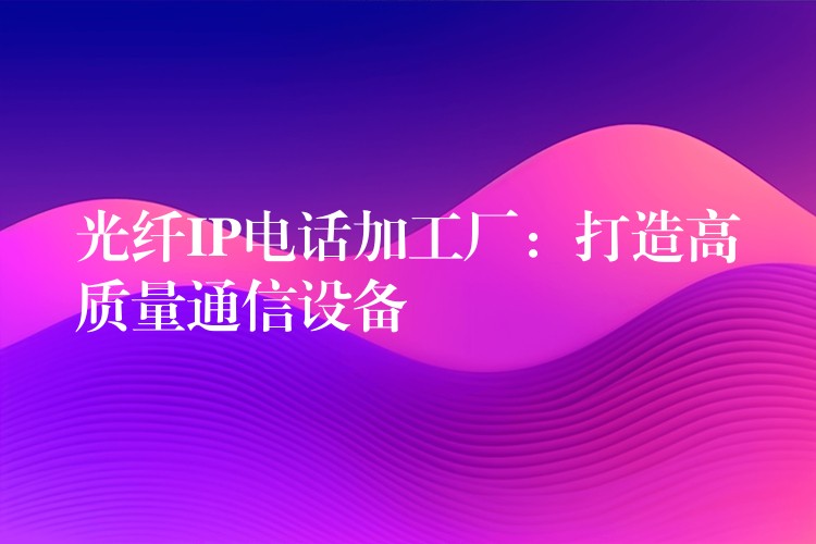 光纖IP電話加工廠：打造高質量通信設備