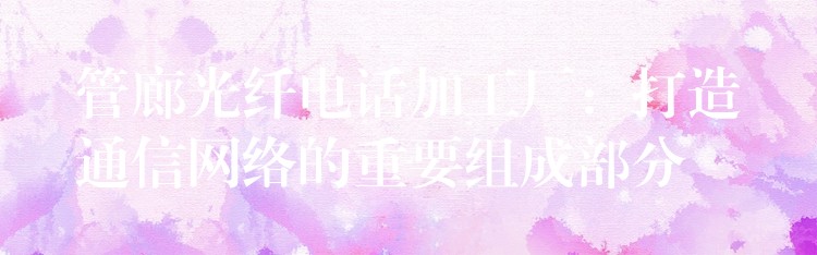  管廊光纖電話加工廠：打造通信網(wǎng)絡(luò)的重要組成部分