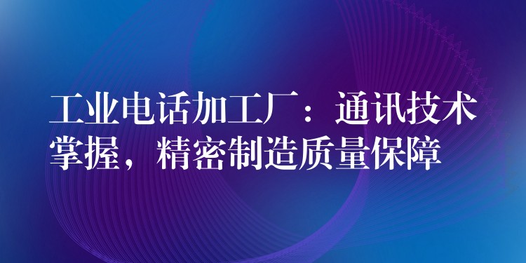 工業(yè)電話加工廠：通訊技術(shù)掌握，精密制造質(zhì)量保障