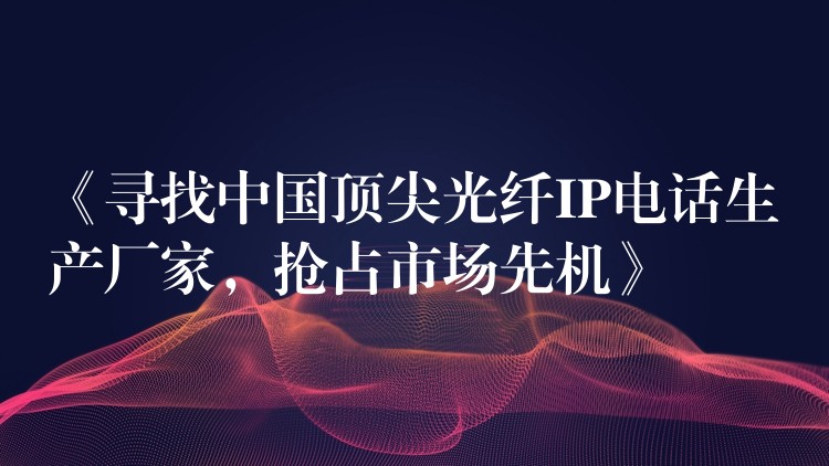  《尋找中國頂尖光纖IP電話生產(chǎn)廠家，搶占市場先機》