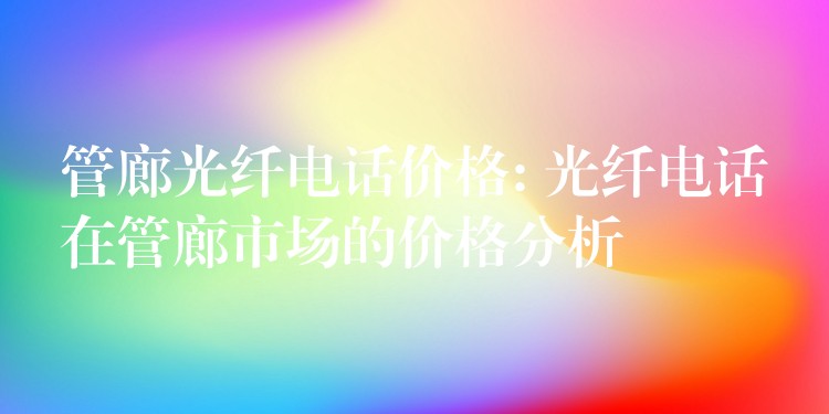  管廊光纖電話價(jià)格: 光纖電話在管廊市場(chǎng)的價(jià)格分析