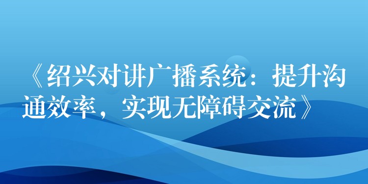  《紹興對(duì)講廣播系統(tǒng)：提升溝通效率，實(shí)現(xiàn)無(wú)障礙交流》