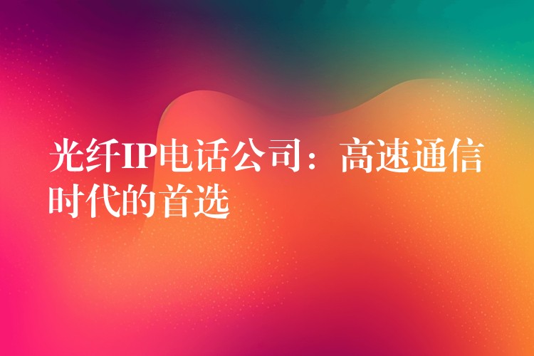  光纖IP電話公司：高速通信時(shí)代的首選