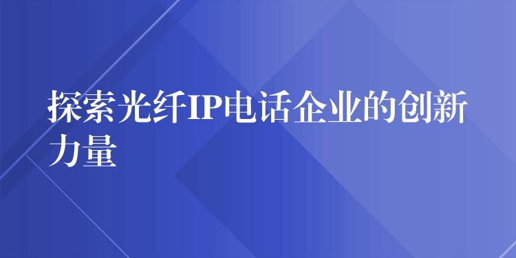  探索光纖IP電話企業(yè)的創(chuàng)新力量