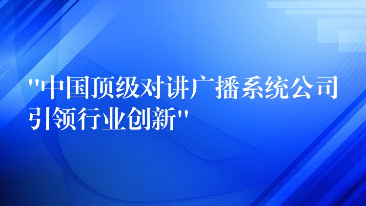  “中國頂級對講廣播系統(tǒng)公司引領行業(yè)創(chuàng)新”