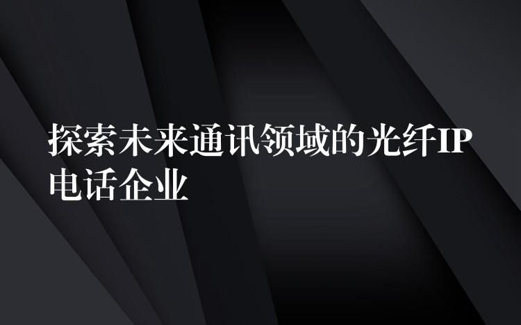  探索未來(lái)通訊領(lǐng)域的光纖IP電話企業(yè)