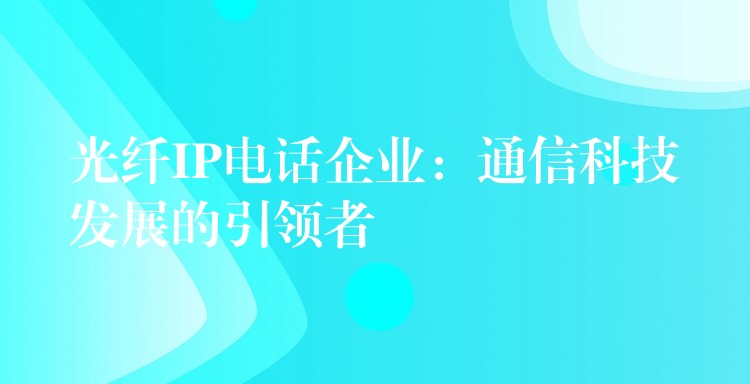  光纖IP電話企業(yè)：通信科技發(fā)展的引領(lǐng)者