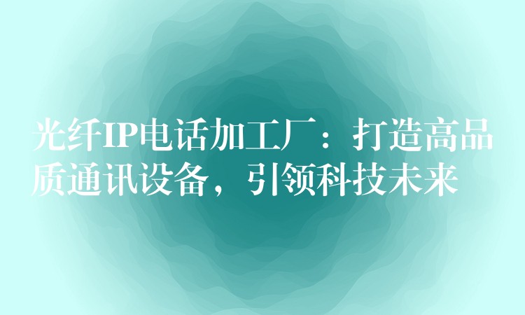  光纖IP電話加工廠：打造高品質(zhì)通訊設(shè)備，引領(lǐng)科技未來(lái)