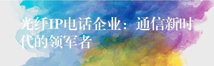  光纖IP電話企業(yè)：通信新時代的領軍者