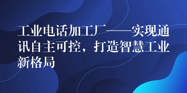  工業(yè)電話加工廠——實(shí)現(xiàn)通訊自主可控，打造智慧工業(yè)新格局