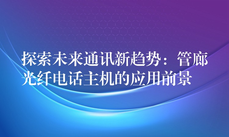  探索未來通訊新趨勢：管廊光纖電話主機(jī)的應(yīng)用前景