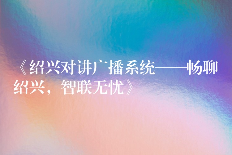  《紹興對講廣播系統(tǒng)——暢聊紹興，智聯(lián)無憂》