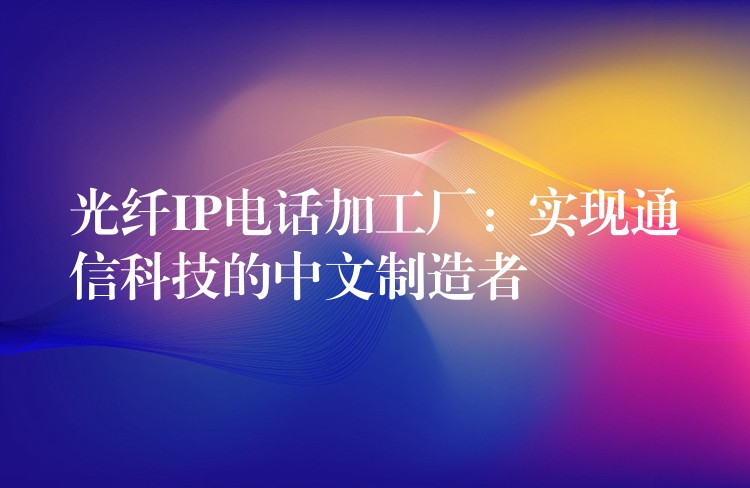  光纖IP電話加工廠：實(shí)現(xiàn)通信科技的中文制造者