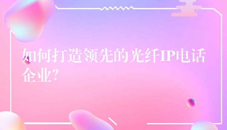  如何打造領先的光纖IP電話企業(yè)？