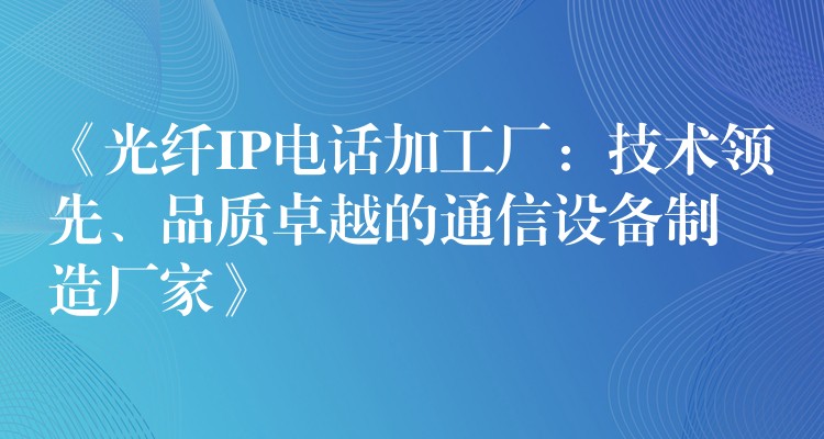  《光纖IP電話加工廠：技術(shù)領(lǐng)先、品質(zhì)卓越的通信設(shè)備制造廠家》