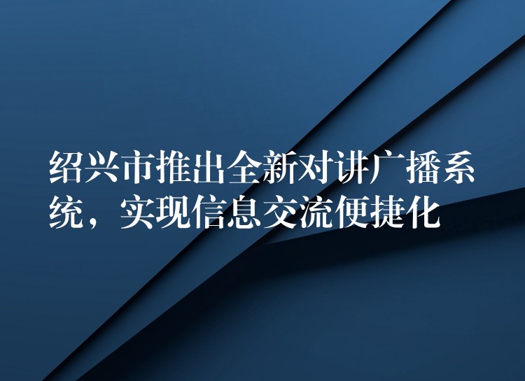  紹興市推出全新對(duì)講廣播系統(tǒng)，實(shí)現(xiàn)信息交流便捷化
