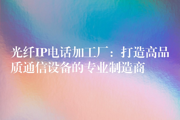 光纖IP電話加工廠：打造高品質(zhì)通信設備的專業(yè)制造商