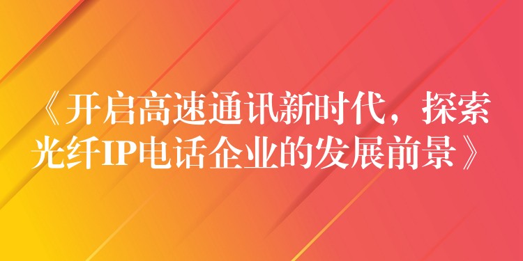  《開啟高速通訊新時代，探索光纖IP電話企業(yè)的發(fā)展前景》