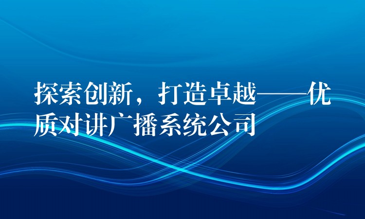  探索創(chuàng)新，打造卓越——優(yōu)質(zhì)對講廣播系統(tǒng)公司