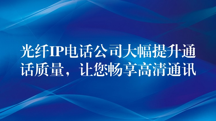  光纖IP電話公司大幅提升通話質(zhì)量，讓您暢享高清通訊