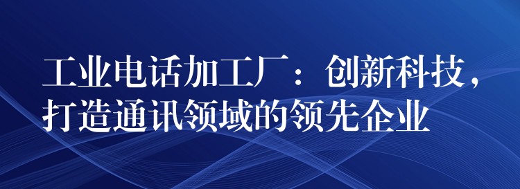  工業(yè)電話加工廠：創(chuàng)新科技，打造通訊領域的領先企業(yè)