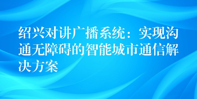  紹興對講廣播系統(tǒng)：實(shí)現(xiàn)溝通無障礙的智能城市通信解決方案