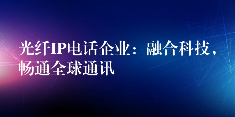 光纖IP電話企業(yè)：融合科技，暢通全球通訊