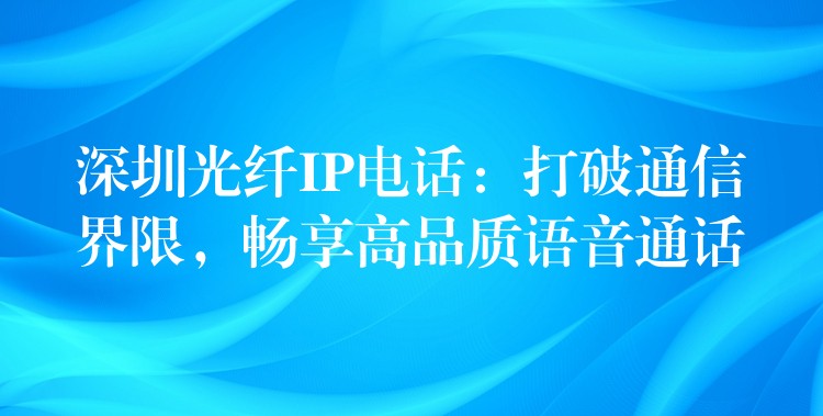 深圳光纖IP電話：打破通信界限，暢享高品質(zhì)語音通話