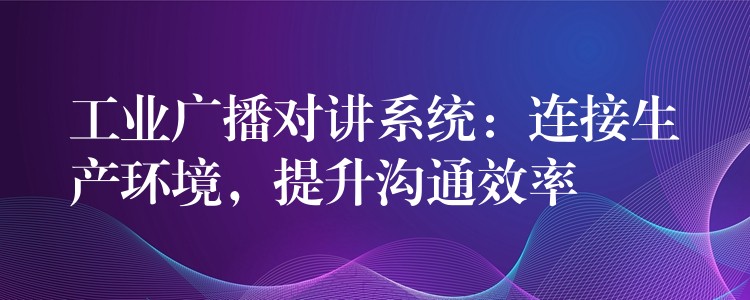 工業(yè)廣播對講系統(tǒng)：連接生產(chǎn)環(huán)境，提升溝通效率