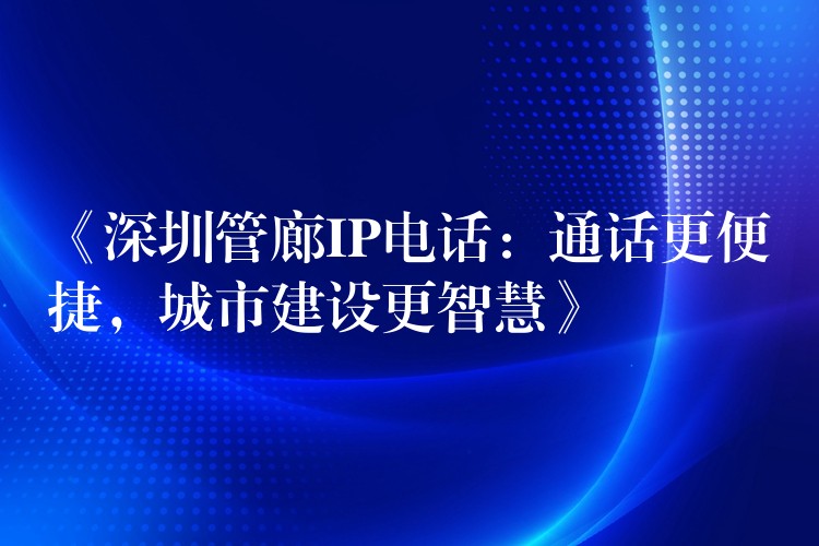 《深圳管廊IP電話：通話更便捷，城市建設(shè)更智慧》