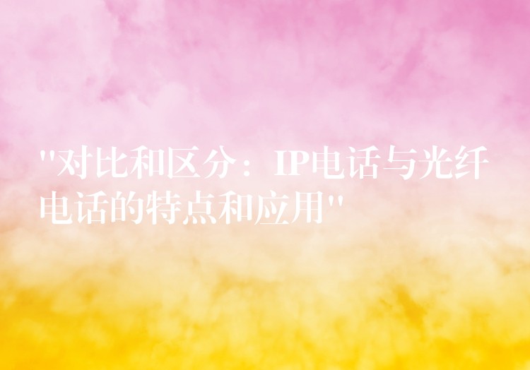 “對(duì)比和區(qū)分：IP電話與光纖電話的特點(diǎn)和應(yīng)用”