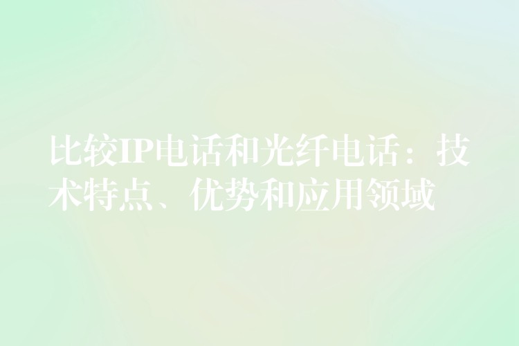  比較IP電話和光纖電話：技術(shù)特點(diǎn)、優(yōu)勢和應(yīng)用領(lǐng)域